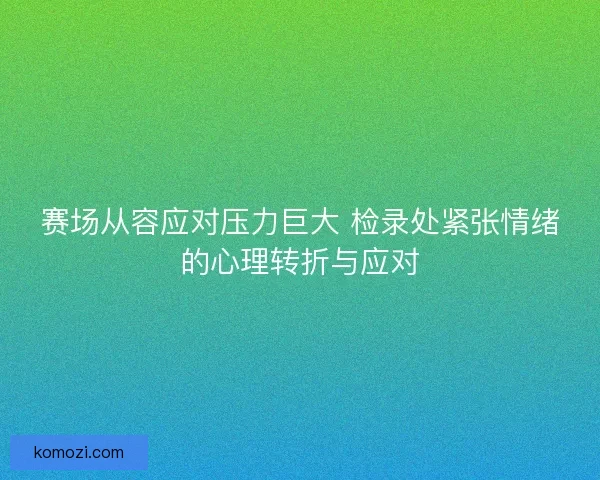 赛场从容应对压力巨大 检录处紧张情绪的心理转折与应对