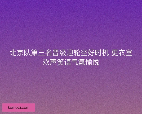 北京队第三名晋级迎轮空好时机 更衣室欢声笑语气氛愉悦
