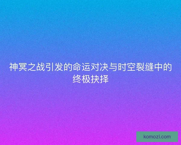 神冥之战引发的命运对决与时空裂缝中的终极抉择