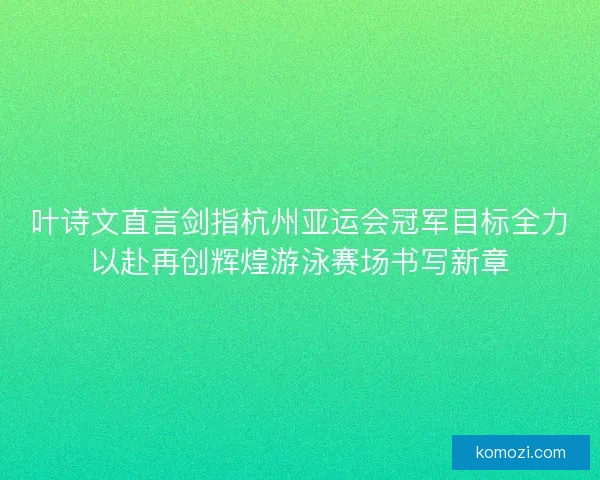 叶诗文直言剑指杭州亚运会冠军目标全力以赴再创辉煌游泳赛场书写新章