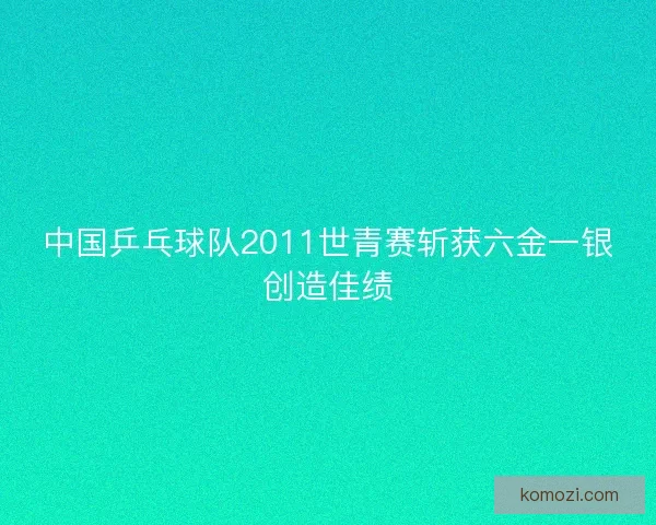 中国乒乓球队2011世青赛斩获六金一银创造佳绩