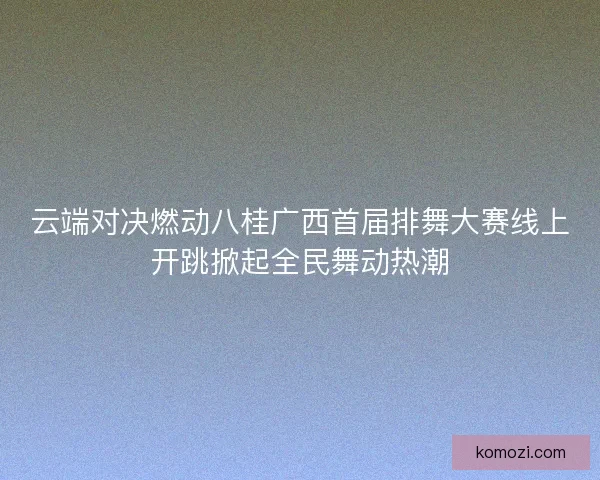 云端对决燃动八桂广西首届排舞大赛线上开跳掀起全民舞动热潮