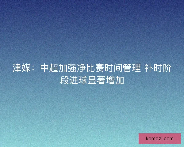津媒:中超加强净比赛时间管理 补时阶段进球显著增加 津媒:中超加强净比赛时间管理 补时阶段进球显著增加