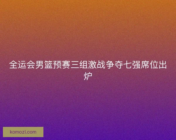 全运会男篮预赛三组激战争夺七强席位出炉